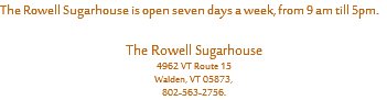 The Rowell Sugarhouse is open seven days a week, from 9 am till 5pm. The Rowell Sugarhouse
4962 VT Route 15
Walden, VT 05873,
802-563-2756.